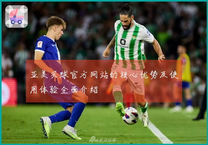 亚美买球官方网站的核心优势及使用体验全面介绍